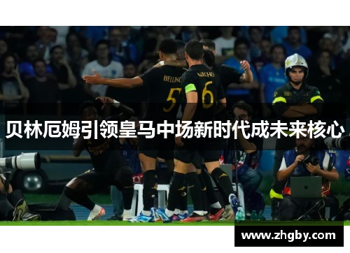 贝林厄姆引领皇马中场新时代成未来核心